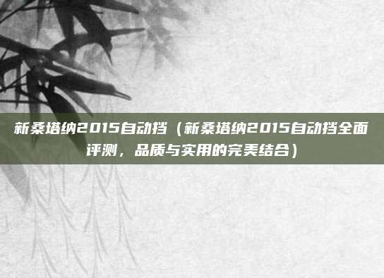 新桑塔纳2015自动挡（新桑塔纳2015自动挡全面评测，品质与实用的完美结合）