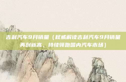 吉利汽车9月销量(权威解读吉利汽车9月销量再创新高,持续领跑国内汽车市场)