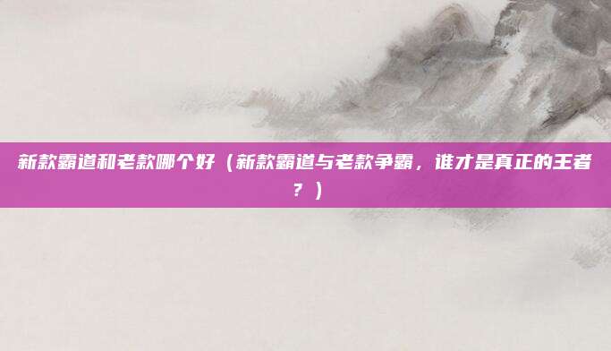 新款霸道和老款哪个好(新款霸道与老款争霸,谁才是真正的王者?)