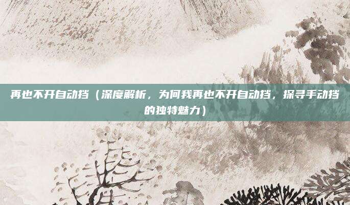 再也不开自动挡(深度解析,为何我再也不开自动挡,探寻手动挡的独特魅力)