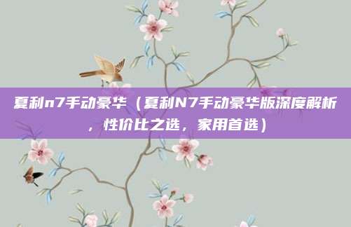 夏利n7手动豪华(夏利N7手动豪华版深度解析,性价比之选,家用首选)