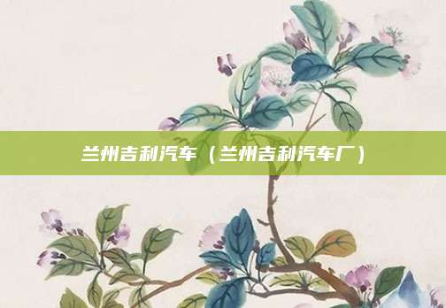 兰州吉利汽车(兰州吉利汽车厂)
