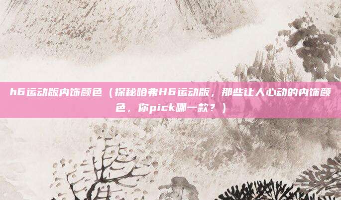 h6运动版内饰颜色(探秘哈弗H6运动版,那些让人心动的内饰颜色,你pick哪一款?)