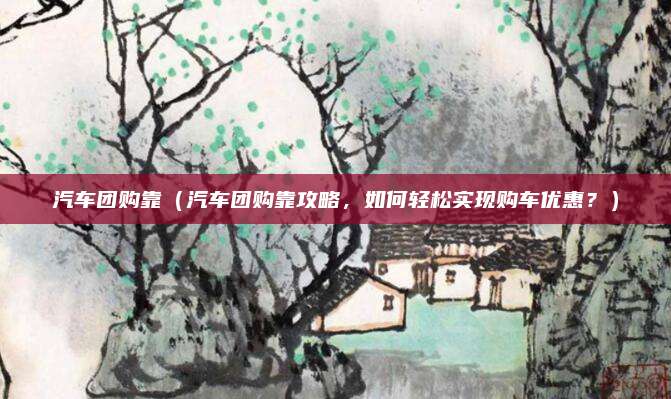 汽车团购靠(汽车团购靠攻略,如何轻松实现购车优惠?)