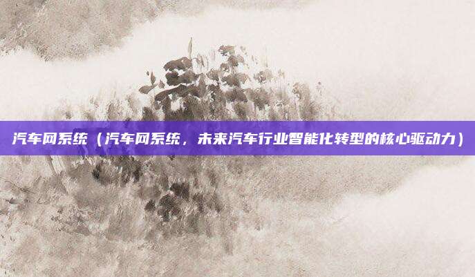 汽车网系统(汽车网系统,未来汽车行业智能化转型的核心驱动力)
