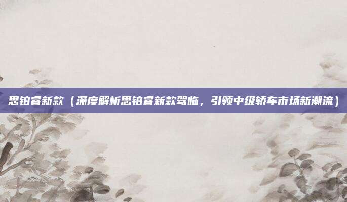 思铂睿新款（深度解析思铂睿新款驾临，引领中级轿车市场新潮流）