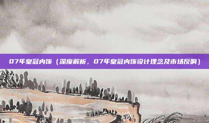 07年皇冠内饰（深度解析，07年皇冠内饰设计理念及市场反响）