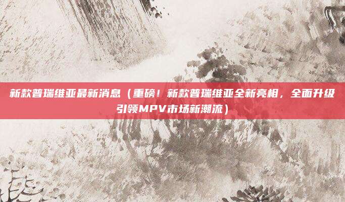 新款普瑞维亚最新消息(重磅!新款普瑞维亚全新亮相,全面升级引领MPV市场新潮流)
