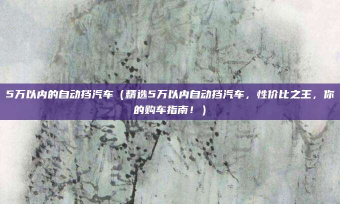 5万以内的自动挡汽车(精选5万以内自动挡汽车,性价比之王,你的购车指南!)