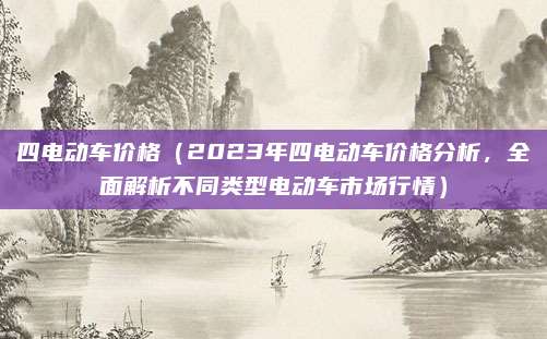 四电动车价格(2023年四电动车价格分析,全面解析不同类型电动车市场行情)