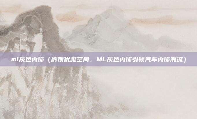 ml灰色内饰(解锁优雅空间,ML灰色内饰引领汽车内饰潮流)