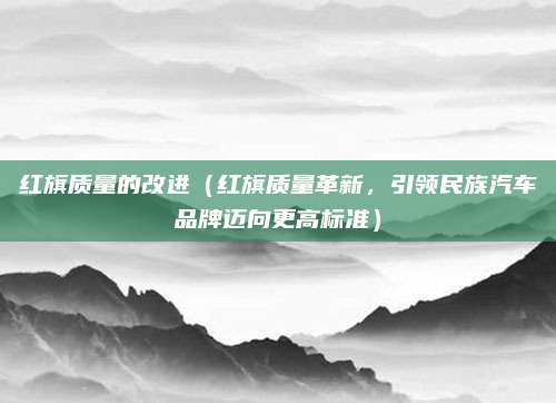 红旗质量的改进(红旗质量革新,引领民族汽车品牌迈向更高标准)