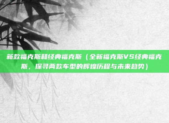 新款福克斯和经典福克斯(全新福克斯VS经典福克斯,探寻两款车型的辉煌历程与未来趋势)