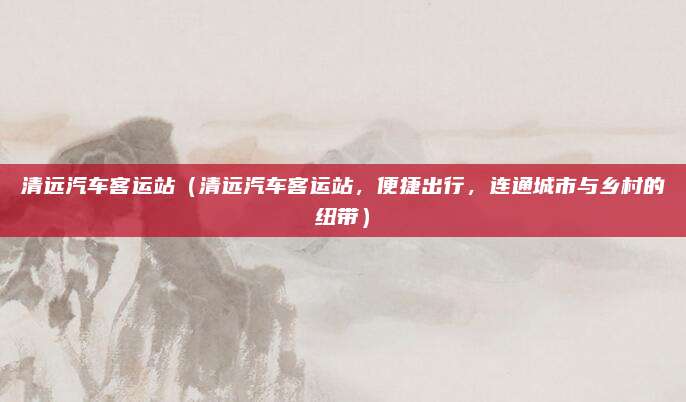 清远汽车客运站（清远汽车客运站，便捷出行，连通城市与乡村的纽带）