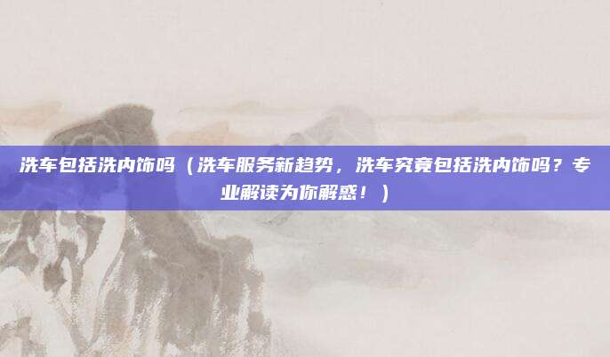 洗车包括洗内饰吗(洗车服务新趋势,洗车究竟包括洗内饰吗?专业解读为你解惑!)