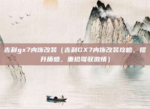 吉利gx7内饰改装(吉利GX7内饰改装攻略,提升质感,重拾驾驭激情)
