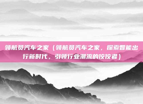 领航员汽车之家(领航员汽车之家,探索智能出行新时代,引领行业潮流的佼佼者)