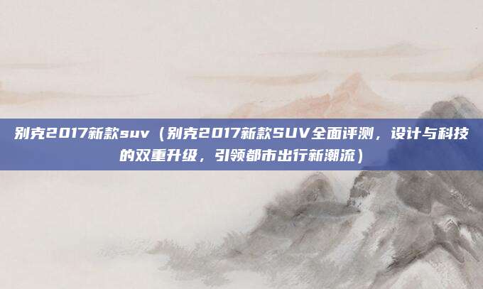 别克2017新款suv(别克2017新款SUV全面评测,设计与科技的双重升级,引领都市出行新潮流)