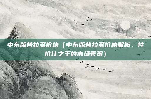 中东版普拉多价格(中东版普拉多价格解析,性价比之王的市场表现)