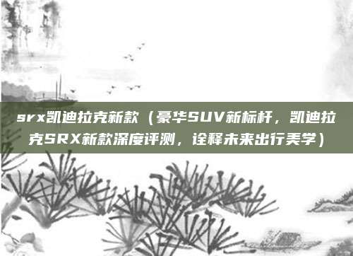 srx凯迪拉克新款(豪华SUV新标杆,凯迪拉克SRX新款深度评测,诠释未来出行美学)