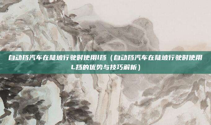 自动挡汽车在陡坡行驶时使用l挡(自动挡汽车在陡坡行驶时使用L挡的优势与技巧解析)