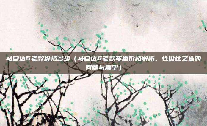 马自达6老款价格多少(马自达6老款车型价格解析,性价比之选的回顾与展望)