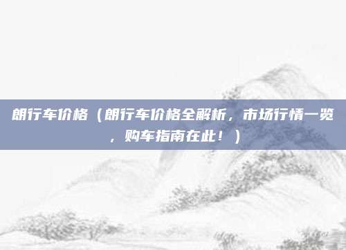 朗行车价格(朗行车价格全解析,市场行情一览,购车指南在此!)