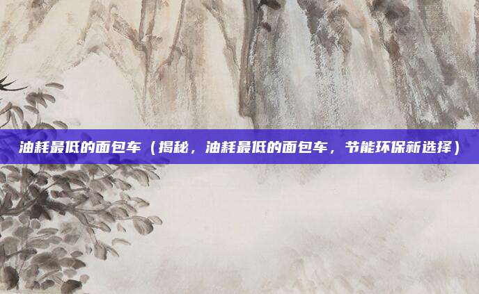 油耗最低的面包车(揭秘,油耗最低的面包车,节能环保新选择)