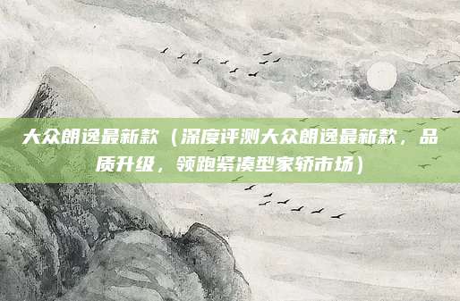 大众朗逸最新款(深度评测大众朗逸最新款,品质升级,领跑紧凑型家轿市场)