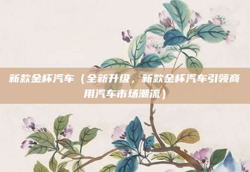 新款金杯汽车(全新升级,新款金杯汽车引领商用汽车市场潮流)