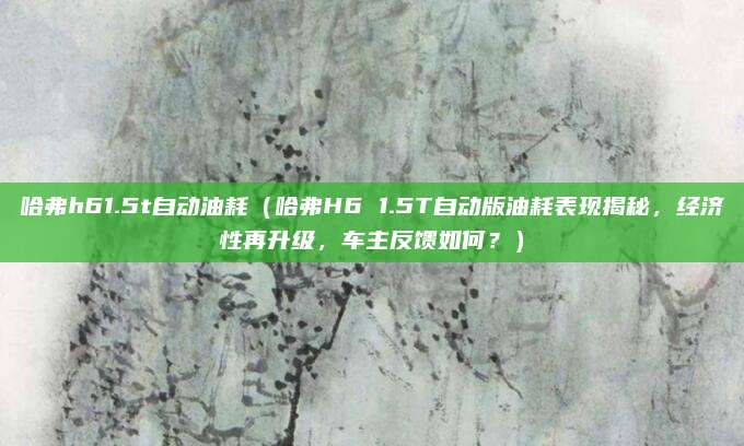 哈弗h61.5t自动油耗（哈弗H6 1.5T自动版油耗表现揭秘，经济性再升级，车主反馈如何？）