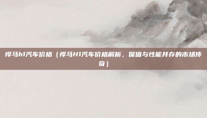 悍马h1汽车价格（悍马H1汽车价格解析，保值与性能并存的市场传奇）