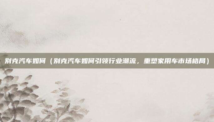 别克汽车如何(别克汽车如何引领行业潮流,重塑家用车市场格局)