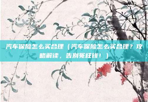 汽车保险怎么买合理(汽车保险怎么买合理?攻略解读,告别冤枉钱!)