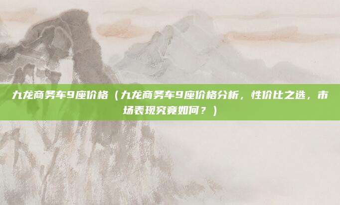 九龙商务车9座价格(九龙商务车9座价格分析,性价比之选,市场表现究竟如何?)