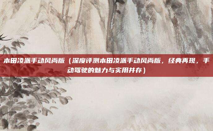 本田凌派手动风尚版（深度评测本田凌派手动风尚版，经典再现，手动驾驶的魅力与实用并存）