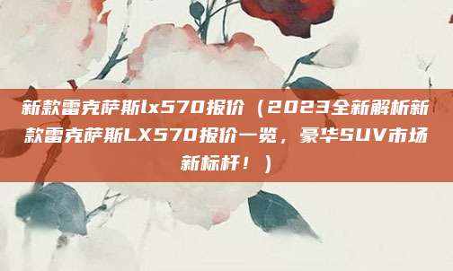 新款雷克萨斯lx570报价(2023全新解析新款雷克萨斯LX570报价一览,豪华SUV市场新标杆!)