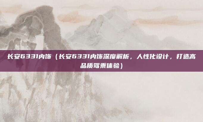 长安6331内饰（长安6331内饰深度解析，人性化设计，打造高品质驾乘体验）
