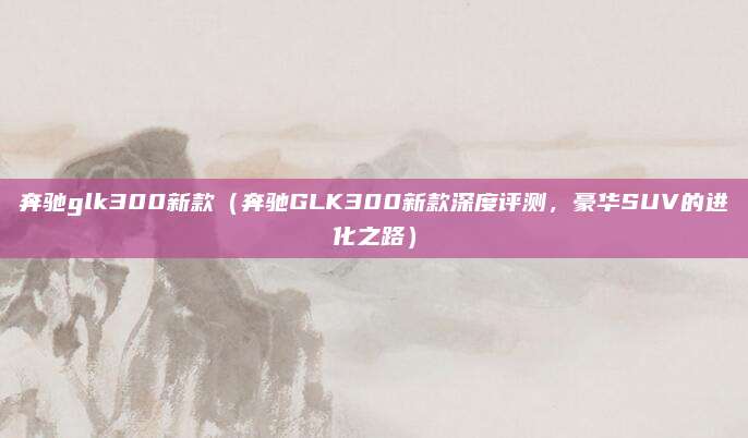 奔驰glk300新款(奔驰GLK300新款深度评测,豪华SUV的进化之路)