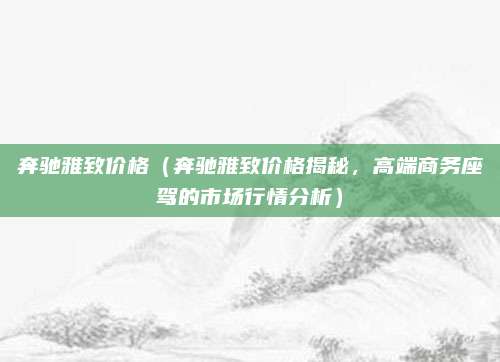 奔驰雅致价格(奔驰雅致价格揭秘,高端商务座驾的市场行情分析)