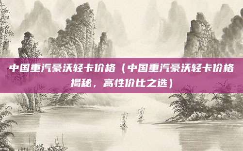 中国重汽豪沃轻卡价格(中国重汽豪沃轻卡价格揭秘,高性价比之选)