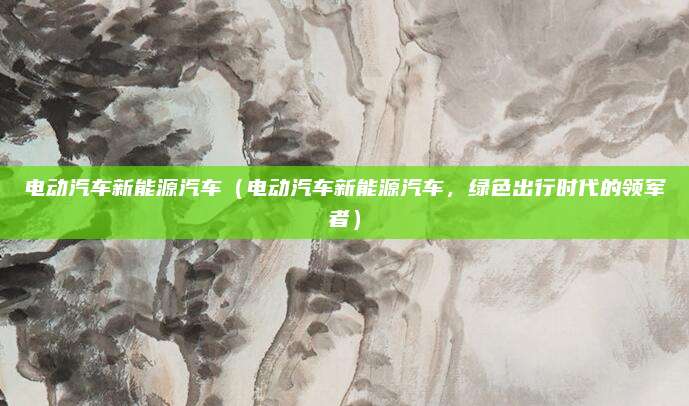 电动汽车新能源汽车(电动汽车新能源汽车,绿色出行时代的领军者)