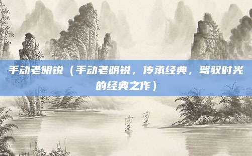 手动老明锐(手动老明锐,传承经典,驾驭时光的经典之作)