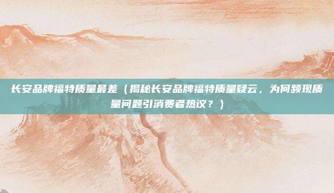长安品牌福特质量最差(揭秘长安品牌福特质量疑云,为何频现质量问题引消费者热议?)