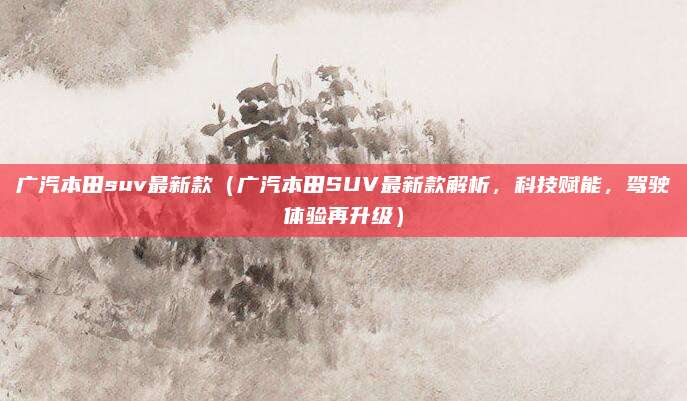 广汽本田suv最新款(广汽本田SUV最新款解析,科技赋能,驾驶体验再升级)
