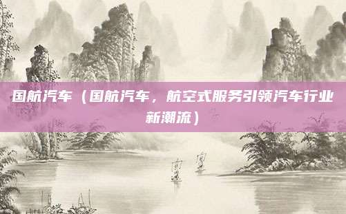 国航汽车(国航汽车,航空式服务引领汽车行业新潮流)