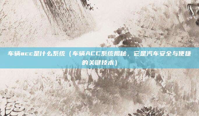 车辆acc是什么系统(车辆ACC系统揭秘,它是汽车安全与便捷的关键技术)