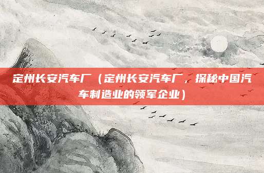 定州长安汽车厂(定州长安汽车厂,探秘中国汽车制造业的领军企业)