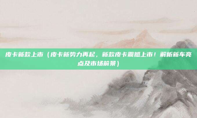 皮卡新款上市(皮卡新势力再起,新款皮卡震撼上市!解析新车亮点及市场前景)