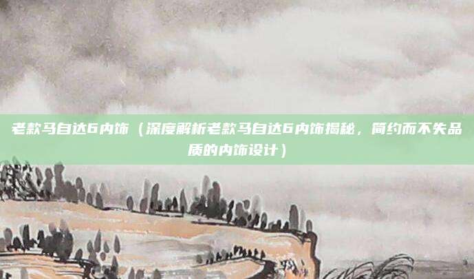 老款马自达6内饰(深度解析老款马自达6内饰揭秘,简约而不失品质的内饰设计)